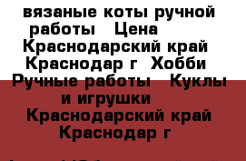 вязаные коты ручной работы › Цена ­ 250 - Краснодарский край, Краснодар г. Хобби. Ручные работы » Куклы и игрушки   . Краснодарский край,Краснодар г.